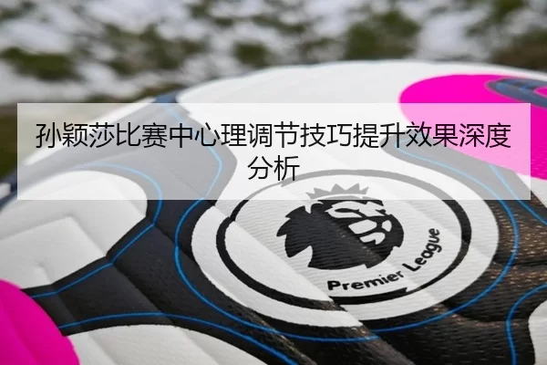 孙颖莎比赛中心理调节技巧提升效果深度分析